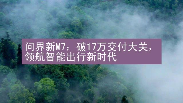 问界新M7：破17万交付大关，领航智能出行新时代